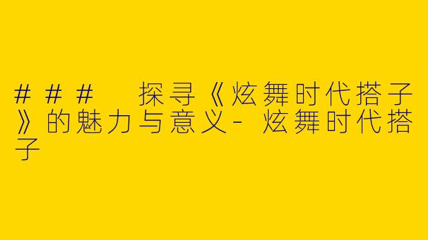 ### 探寻《炫舞时代搭子》的魅力与意义-炫舞时代搭子