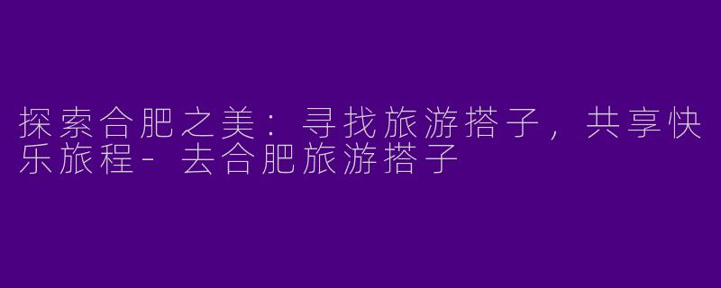 探索合肥之美：寻找旅游搭子，共享快乐旅程-去合肥旅游搭子