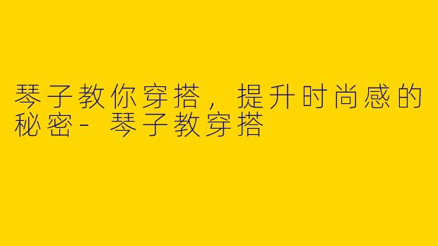 琴子教你穿搭，提升时尚感的秘密-琴子教穿搭