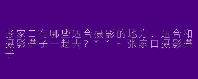 张家口有哪些适合摄影的地方，适合和摄影搭子一起去？**