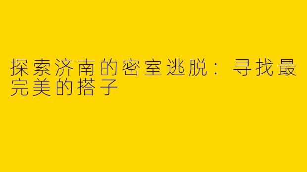 探索济南的密室逃脱:寻找最完美的搭子