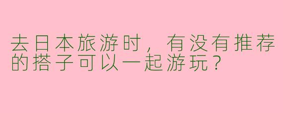 去日本旅游时，有没有推荐的搭子可以一起游玩？