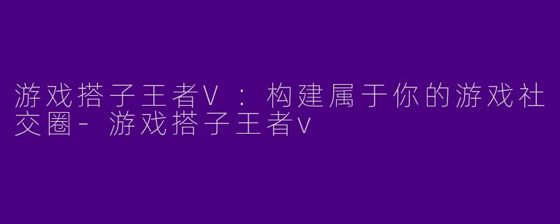 游戏搭子王者V：构建属于你的游戏社交圈-游戏搭子王者v