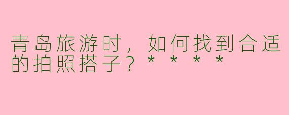 青岛旅游时,如何找到合适的拍照搭子?****