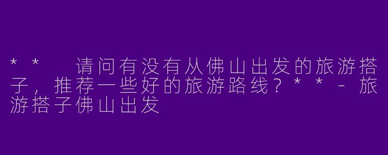 ** 请问有没有从佛山出发的旅游搭子，推荐一些好的旅游路线？**