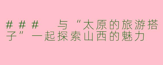 ### 与“太原的旅游搭子”一起探索山西的魅力