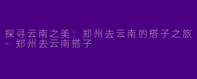 探寻云南之美：郑州去云南的搭子之旅-郑州去云南搭子