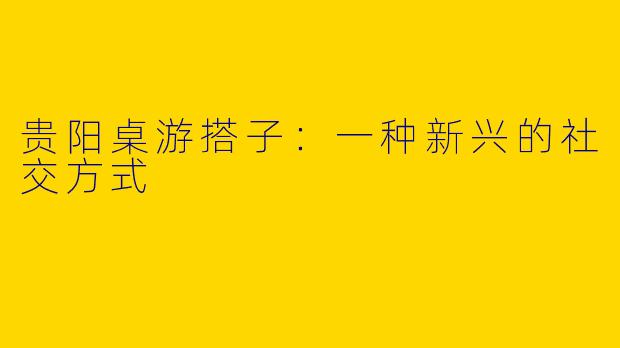 贵阳桌游搭子:一种新兴的社交方式