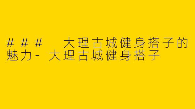 ### 大理古城健身搭子的魅力-大理古城健身搭子