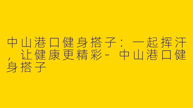 中山港口健身搭子：一起挥汗，让健康更精彩-中山港口健身搭子