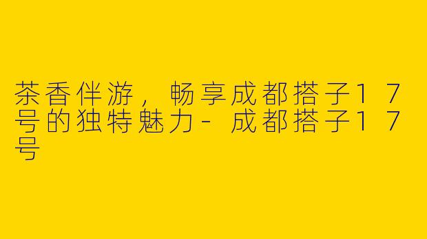茶香伴游，畅享成都搭子17号的独特魅力-成都搭子17号