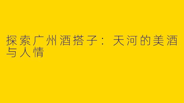 探索广州酒搭子：天河的美酒与人情