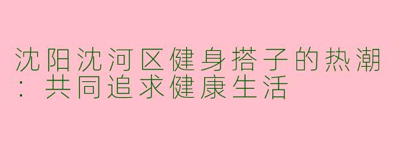 沈阳沈河区健身搭子的热潮：共同追求健康生活