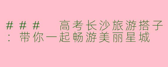 ### 高考长沙旅游搭子：带你一起畅游美丽星城