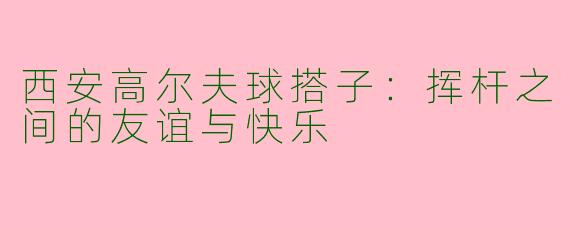 西安高尔夫球搭子：挥杆之间的友谊与快乐