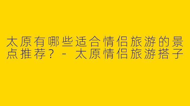 太原有哪些适合情侣旅游的景点推荐?