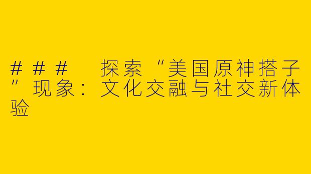 ### 探索“美国原神搭子”现象:文化交融与社交新体验
