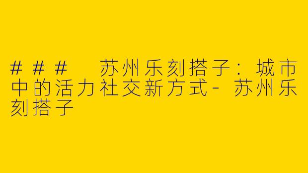 ### 苏州乐刻搭子：城市中的活力社交新方式-苏州乐刻搭子