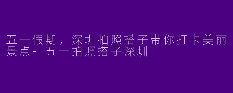 五一假期,深圳拍照搭子带你打卡美丽景点