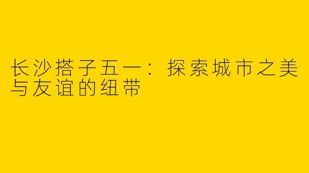 长沙搭子五一：探索城市之美与友谊的纽带
