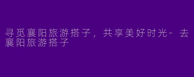 寻觅襄阳旅游搭子，共享美好时光-去襄阳旅游搭子