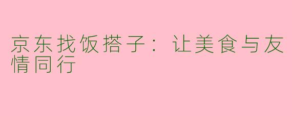 京东找饭搭子:让美食与友情同行