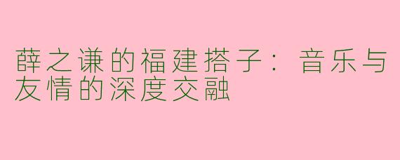 薛之谦的福建搭子：音乐与友情的深度交融