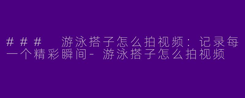 ### 游泳搭子怎么拍视频：记录每一个精彩瞬间-游泳搭子怎么拍视频