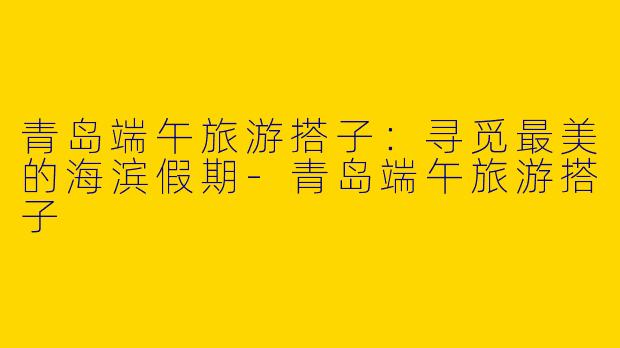 青岛端午旅游搭子:寻觅最美的海滨假期