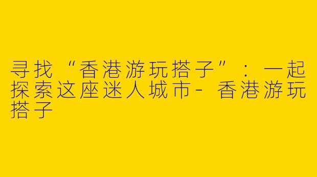 寻找“香港游玩搭子”:一起探索这座迷人城市