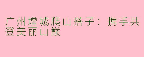 广州增城爬山搭子：携手共登美丽山巅