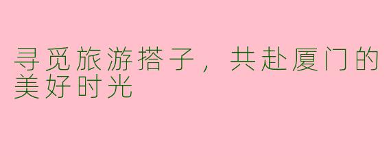 寻觅旅游搭子，共赴厦门的美好时光