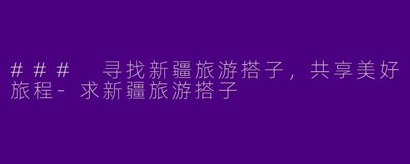### 寻找新疆旅游搭子,共享美好旅程