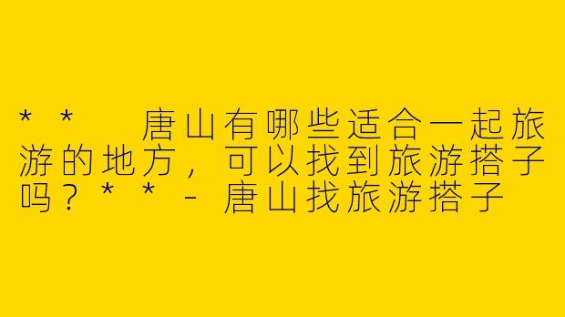 ** 唐山有哪些适合一起旅游的地方，可以找到旅游搭子吗？**-唐山找旅游搭子