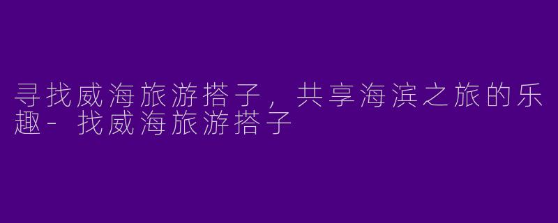 寻找威海旅游搭子，共享海滨之旅的乐趣