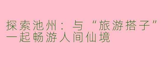 探索池州:与“旅游搭子”一起畅游人间仙境