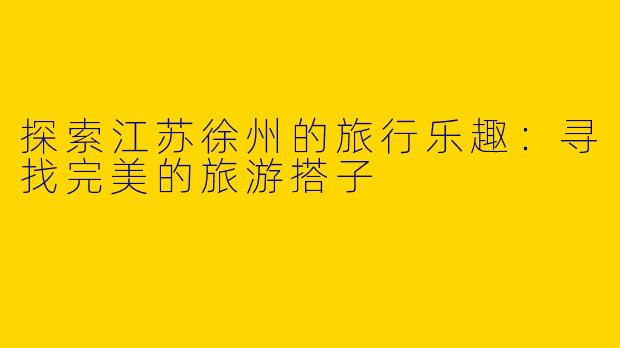 探索江苏徐州的旅行乐趣：寻找完美的旅游搭子
