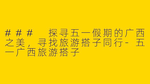 ### 探寻五一假期的广西之美，寻找旅游搭子同行-五一广西旅游搭子
