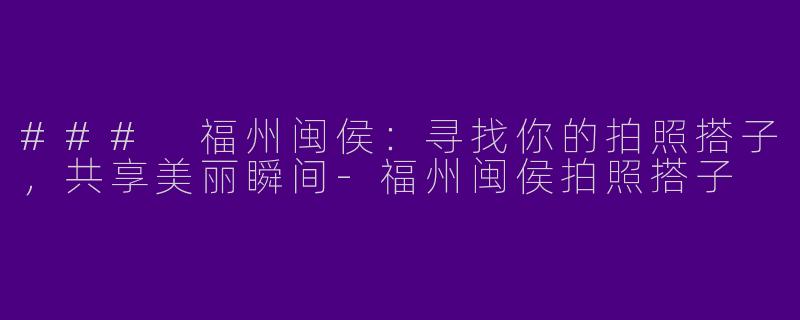 ### 福州闽侯：寻找你的拍照搭子，共享美丽瞬间-福州闽侯拍照搭子