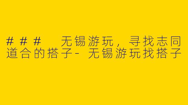 ### 无锡游玩，寻找志同道合的搭子-无锡游玩找搭子