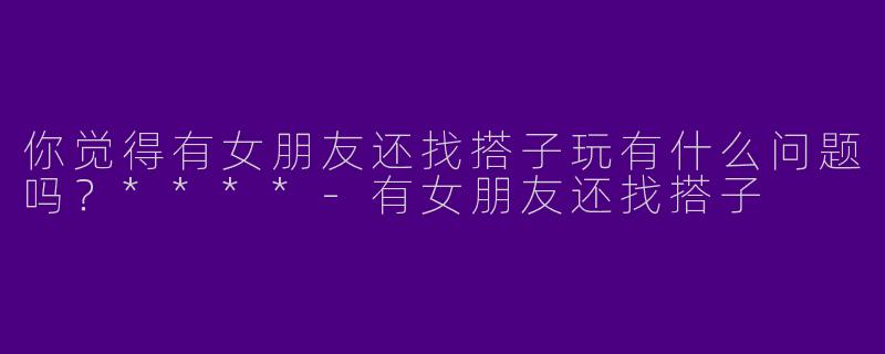 你觉得有女朋友还找搭子玩有什么问题吗?****