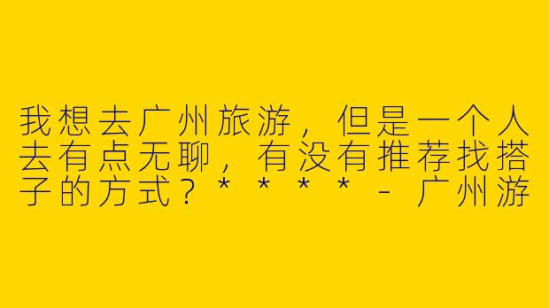 我想去广州旅游，但是一个人去有点无聊，有没有推荐找搭子的方式？****