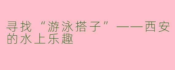 寻找“游泳搭子”——西安的水上乐趣