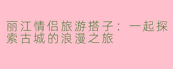 丽江情侣旅游搭子：一起探索古城的浪漫之旅