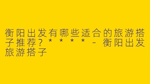 衡阳出发有哪些适合的旅游搭子推荐？****-衡阳出发旅游搭子