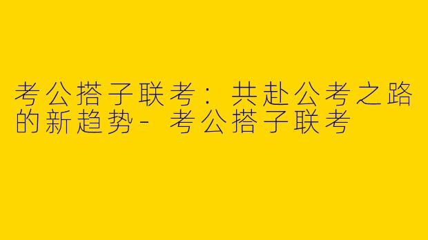 考公搭子联考:共赴公考之路的新趋势