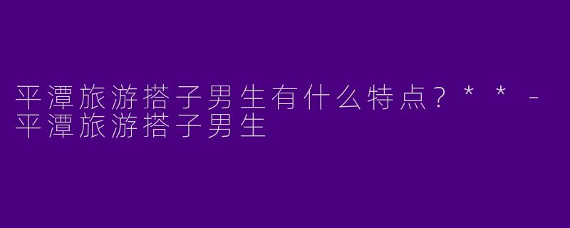 平潭旅游搭子男生有什么特点?**