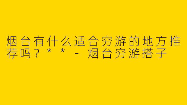 烟台有什么适合穷游的地方推荐吗？**-烟台穷游搭子