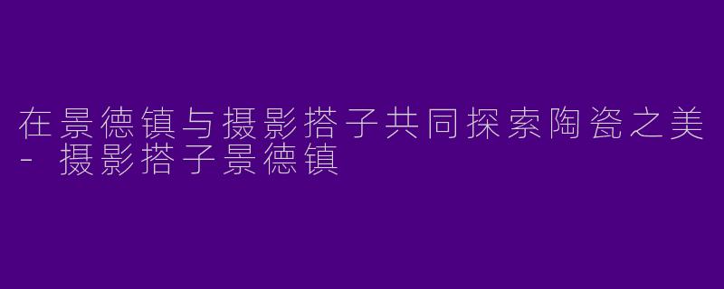 在景德镇与摄影搭子共同探索陶瓷之美-摄影搭子景德镇