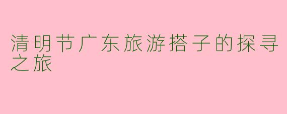 清明节广东旅游搭子的探寻之旅